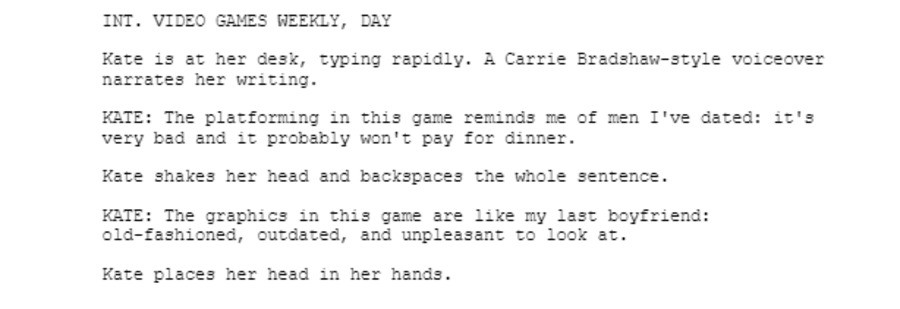 INT. VIDEO GAMES WEEKLY, DAY  Kate is at her desk, typing rapidly. A Carrie Bradshaw-style voiceover narrates her writing.  KATE: The platforming in this game reminds me of men I've dated: it's very bad and it probably won't pay for dinner.  Kate shakes her head and backspaces the whole sentence.  KATE: The graphics in this game are like my last boyfriend: old-fashioned, outdated, and unpleasant to look at.  Kate places her head in her hands.