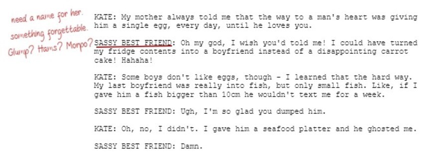 KATE: My mother always told me that the way to a man's heart was giving him a single egg, every day, until he loves you.  SASSY BEST FRIEND: Oh my god, I wish you'd told me! I could have turned my fridge contents into a boyfriend instead of a disappointing carrot cake! Hahaha!  KATE: Some boys don't like eggs, though - I learned that the hard way. My last boyfriend was really into fish, but only small fish. Like, if I gave him a fish bigger than 10cm he wouldn't text me for a week.   SASSY BEST FRIEND: Ugh, I'm so glad you dumped him.  KATE: Oh, no, I didn't. I gave him a seafood platter and he ghosted me.  SASSY BEST FRIEND: Damn.