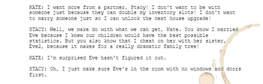 KATE: I want more from a partner, Stacy! I don't want to be with someone just because they can double my inventory slots! I don't want to marry someone just so I can unlock the next house upgrade!  STACY: Well, we make do with what we can get, Kate. You know I married Eve because I knew our children would have the best possible statistics. But you also know that I cheat on her with her sister, Eve2, because it makes for a really dramatic family tree!   KATE: I'm surprised Eve hasn't figured it out.  STACY: Oh, I just make sure Eve's in the room with no windows and doors first.
