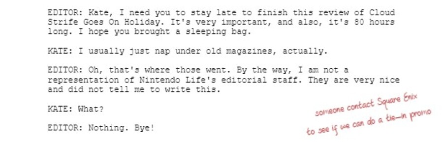 EDITOR: Kate, I need you to stay late to finish this review of Cloud Strife Goes On Holiday. It's very important, and also, it's 80 hours long. I hope you brought a sleeping bag.  KATE: I usually just nap under old magazines, actually.  EDITOR: Oh, that's where those went. By the way, I am not a representation of Nintendo Life's editorial staff. They are very nice and did not tell me to write this.  KATE: What?  EDITOR: Nothing. Bye!