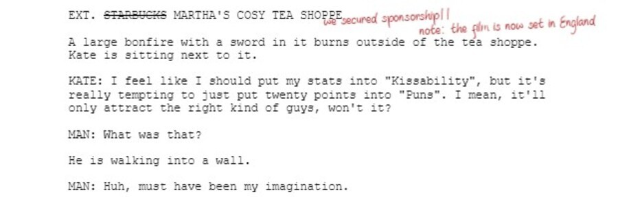 EXT. STARBUCKS MARTHA'S COSY TEA SHOPPE  A large bonfire with a sword in it burns outside of the tea shoppe. Kate is sitting next to it.  KATE: I feel like I should put my stats into "Kissability", but it's really tempting to just put twenty points into "Puns". I mean, it'll only attract the right kind of guys, won't it?  MAN: What was that?  He is walking into a wall.  MAN: Huh, must have been my imagination.